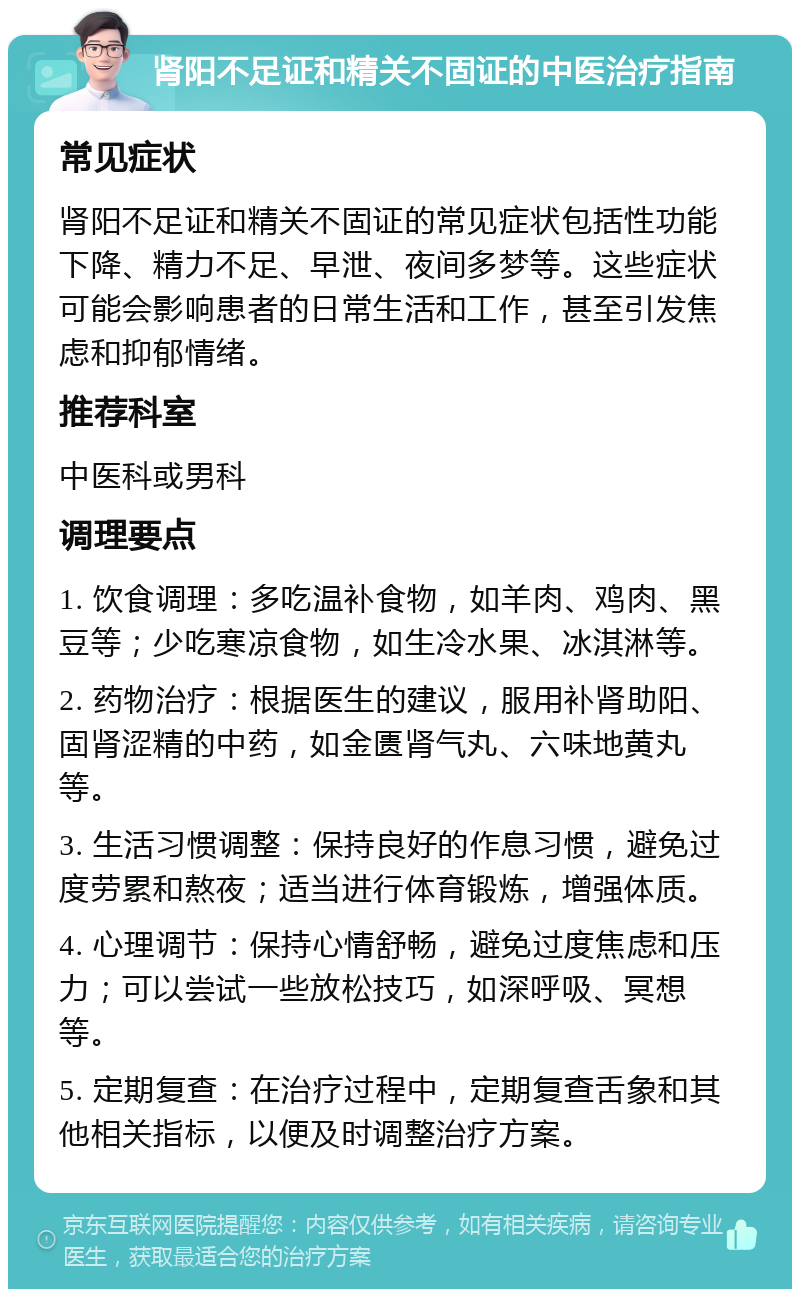 肾阳不足证和精关不固证的中医治疗指南 常见症状 肾阳不足证和精关不固证的常见症状包括性功能下降、精力不足、早泄、夜间多梦等。这些症状可能会影响患者的日常生活和工作，甚至引发焦虑和抑郁情绪。 推荐科室 中医科或男科 调理要点 1. 饮食调理：多吃温补食物，如羊肉、鸡肉、黑豆等；少吃寒凉食物，如生冷水果、冰淇淋等。 2. 药物治疗：根据医生的建议，服用补肾助阳、固肾涩精的中药，如金匮肾气丸、六味地黄丸等。 3. 生活习惯调整：保持良好的作息习惯，避免过度劳累和熬夜；适当进行体育锻炼，增强体质。 4. 心理调节：保持心情舒畅，避免过度焦虑和压力；可以尝试一些放松技巧，如深呼吸、冥想等。 5. 定期复查：在治疗过程中，定期复查舌象和其他相关指标，以便及时调整治疗方案。