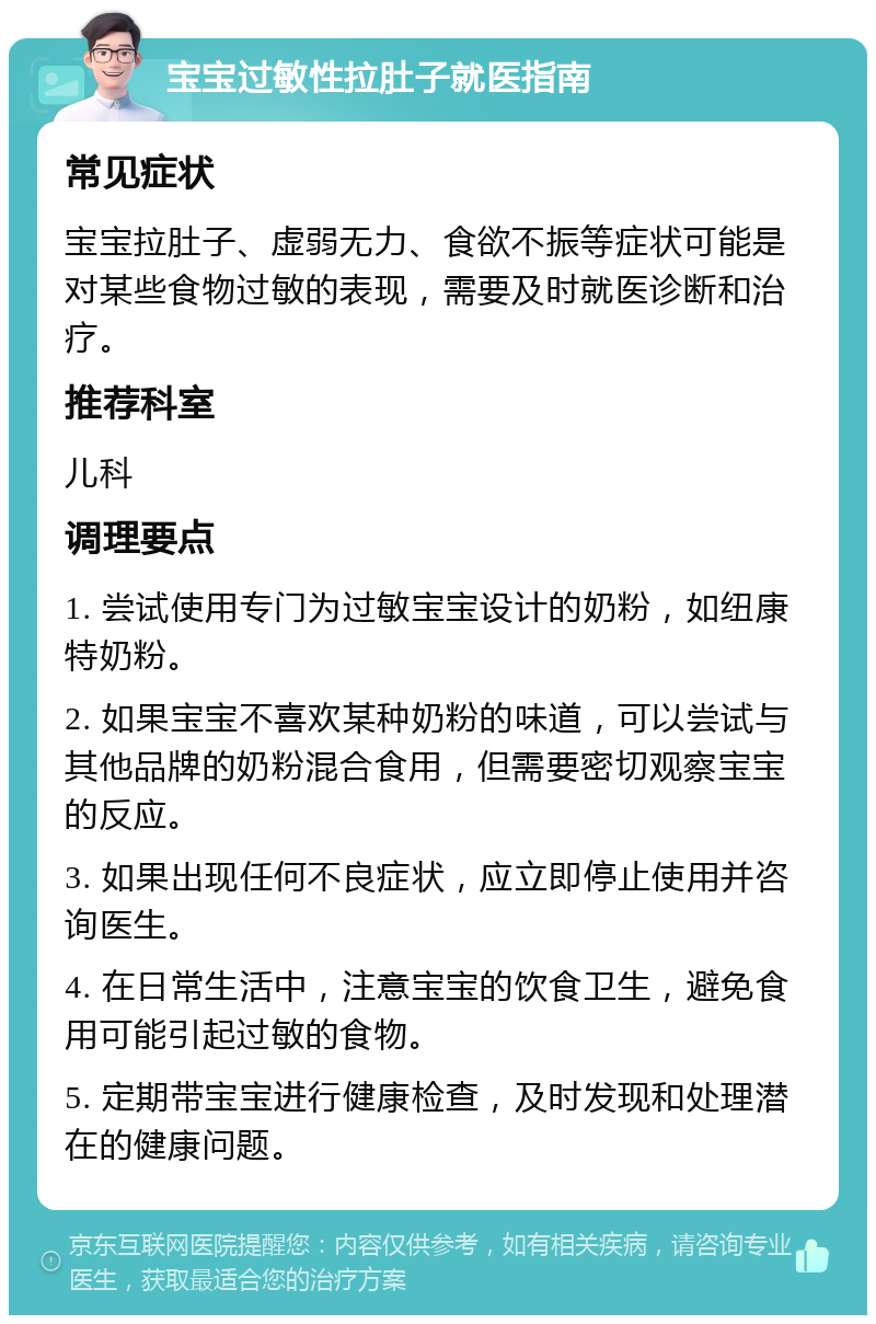 宝宝过敏性拉肚子就医指南 常见症状 宝宝拉肚子、虚弱无力、食欲不振等症状可能是对某些食物过敏的表现，需要及时就医诊断和治疗。 推荐科室 儿科 调理要点 1. 尝试使用专门为过敏宝宝设计的奶粉，如纽康特奶粉。 2. 如果宝宝不喜欢某种奶粉的味道，可以尝试与其他品牌的奶粉混合食用，但需要密切观察宝宝的反应。 3. 如果出现任何不良症状，应立即停止使用并咨询医生。 4. 在日常生活中，注意宝宝的饮食卫生，避免食用可能引起过敏的食物。 5. 定期带宝宝进行健康检查，及时发现和处理潜在的健康问题。