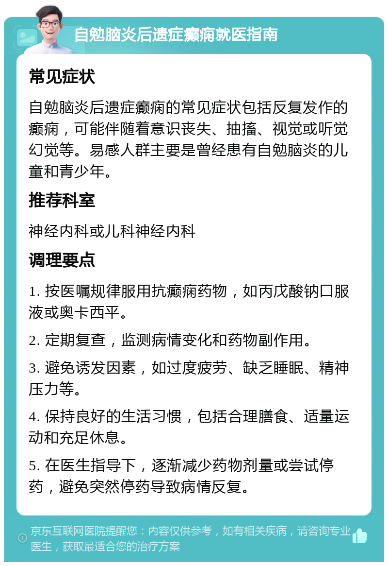 自勉脑炎后遗症癫痫就医指南 常见症状 自勉脑炎后遗症癫痫的常见症状包括反复发作的癫痫，可能伴随着意识丧失、抽搐、视觉或听觉幻觉等。易感人群主要是曾经患有自勉脑炎的儿童和青少年。 推荐科室 神经内科或儿科神经内科 调理要点 1. 按医嘱规律服用抗癫痫药物，如丙戊酸钠口服液或奥卡西平。 2. 定期复查，监测病情变化和药物副作用。 3. 避免诱发因素，如过度疲劳、缺乏睡眠、精神压力等。 4. 保持良好的生活习惯，包括合理膳食、适量运动和充足休息。 5. 在医生指导下，逐渐减少药物剂量或尝试停药，避免突然停药导致病情反复。