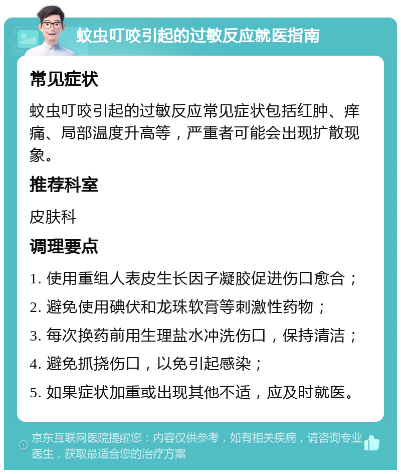 蚊虫叮咬引起的过敏反应就医指南 常见症状 蚊虫叮咬引起的过敏反应常见症状包括红肿、痒痛、局部温度升高等，严重者可能会出现扩散现象。 推荐科室 皮肤科 调理要点 1. 使用重组人表皮生长因子凝胶促进伤口愈合； 2. 避免使用碘伏和龙珠软膏等刺激性药物； 3. 每次换药前用生理盐水冲洗伤口，保持清洁； 4. 避免抓挠伤口，以免引起感染； 5. 如果症状加重或出现其他不适，应及时就医。