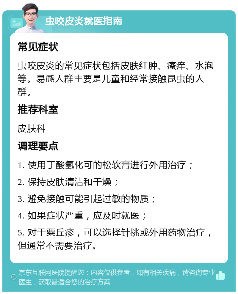 虫咬皮炎就医指南 常见症状 虫咬皮炎的常见症状包括皮肤红肿、瘙痒、水泡等。易感人群主要是儿童和经常接触昆虫的人群。 推荐科室 皮肤科 调理要点 1. 使用丁酸氢化可的松软膏进行外用治疗； 2. 保持皮肤清洁和干燥； 3. 避免接触可能引起过敏的物质； 4. 如果症状严重，应及时就医； 5. 对于粟丘疹，可以选择针挑或外用药物治疗，但通常不需要治疗。