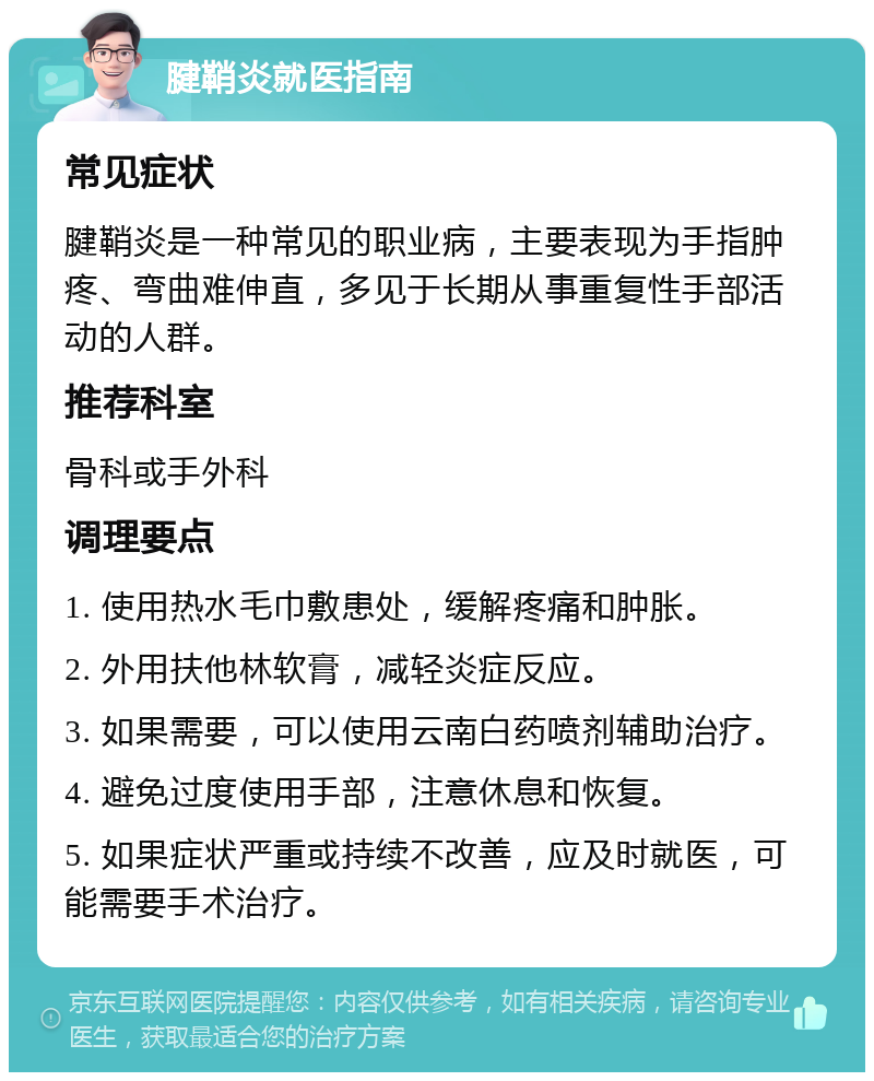 腱鞘炎就医指南 常见症状 腱鞘炎是一种常见的职业病，主要表现为手指肿疼、弯曲难伸直，多见于长期从事重复性手部活动的人群。 推荐科室 骨科或手外科 调理要点 1. 使用热水毛巾敷患处，缓解疼痛和肿胀。 2. 外用扶他林软膏，减轻炎症反应。 3. 如果需要，可以使用云南白药喷剂辅助治疗。 4. 避免过度使用手部，注意休息和恢复。 5. 如果症状严重或持续不改善，应及时就医，可能需要手术治疗。