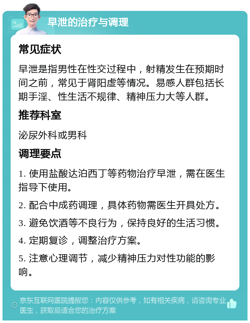 早泄的治疗与调理 常见症状 早泄是指男性在性交过程中，射精发生在预期时间之前，常见于肾阳虚等情况。易感人群包括长期手淫、性生活不规律、精神压力大等人群。 推荐科室 泌尿外科或男科 调理要点 1. 使用盐酸达泊西丁等药物治疗早泄，需在医生指导下使用。 2. 配合中成药调理，具体药物需医生开具处方。 3. 避免饮酒等不良行为，保持良好的生活习惯。 4. 定期复诊，调整治疗方案。 5. 注意心理调节，减少精神压力对性功能的影响。