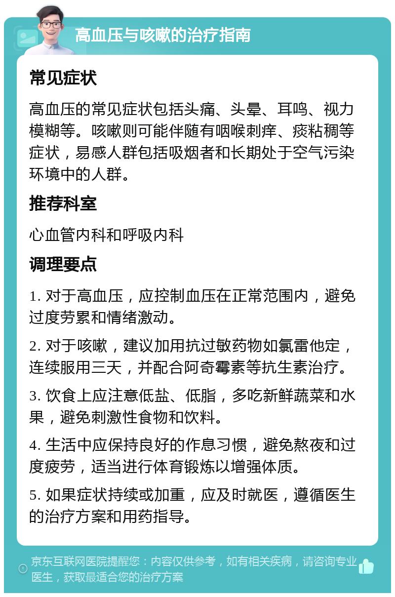 高血压与咳嗽的治疗指南 常见症状 高血压的常见症状包括头痛、头晕、耳鸣、视力模糊等。咳嗽则可能伴随有咽喉刺痒、痰粘稠等症状，易感人群包括吸烟者和长期处于空气污染环境中的人群。 推荐科室 心血管内科和呼吸内科 调理要点 1. 对于高血压，应控制血压在正常范围内，避免过度劳累和情绪激动。 2. 对于咳嗽，建议加用抗过敏药物如氯雷他定，连续服用三天，并配合阿奇霉素等抗生素治疗。 3. 饮食上应注意低盐、低脂，多吃新鲜蔬菜和水果，避免刺激性食物和饮料。 4. 生活中应保持良好的作息习惯，避免熬夜和过度疲劳，适当进行体育锻炼以增强体质。 5. 如果症状持续或加重，应及时就医，遵循医生的治疗方案和用药指导。