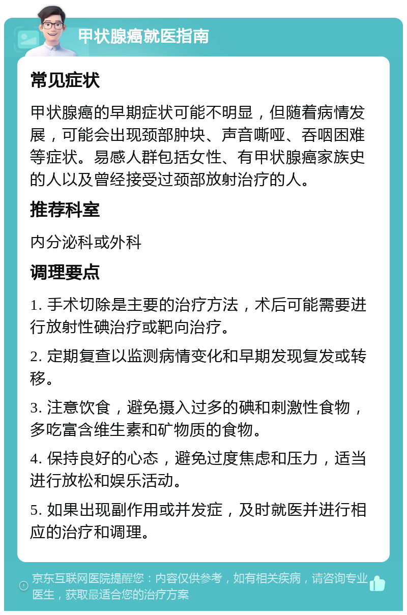 甲状腺癌就医指南 常见症状 甲状腺癌的早期症状可能不明显，但随着病情发展，可能会出现颈部肿块、声音嘶哑、吞咽困难等症状。易感人群包括女性、有甲状腺癌家族史的人以及曾经接受过颈部放射治疗的人。 推荐科室 内分泌科或外科 调理要点 1. 手术切除是主要的治疗方法，术后可能需要进行放射性碘治疗或靶向治疗。 2. 定期复查以监测病情变化和早期发现复发或转移。 3. 注意饮食，避免摄入过多的碘和刺激性食物，多吃富含维生素和矿物质的食物。 4. 保持良好的心态，避免过度焦虑和压力，适当进行放松和娱乐活动。 5. 如果出现副作用或并发症，及时就医并进行相应的治疗和调理。