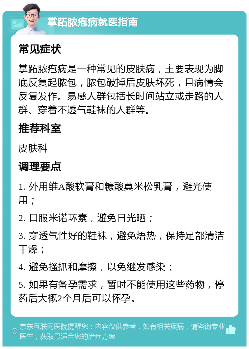 掌跖脓疱病就医指南 常见症状 掌跖脓疱病是一种常见的皮肤病，主要表现为脚底反复起脓包，脓包破掉后皮肤坏死，且病情会反复发作。易感人群包括长时间站立或走路的人群、穿着不透气鞋袜的人群等。 推荐科室 皮肤科 调理要点 1. 外用维A酸软膏和糠酸莫米松乳膏，避光使用； 2. 口服米诺环素，避免日光晒； 3. 穿透气性好的鞋袜，避免焐热，保持足部清洁干燥； 4. 避免搔抓和摩擦，以免继发感染； 5. 如果有备孕需求，暂时不能使用这些药物，停药后大概2个月后可以怀孕。