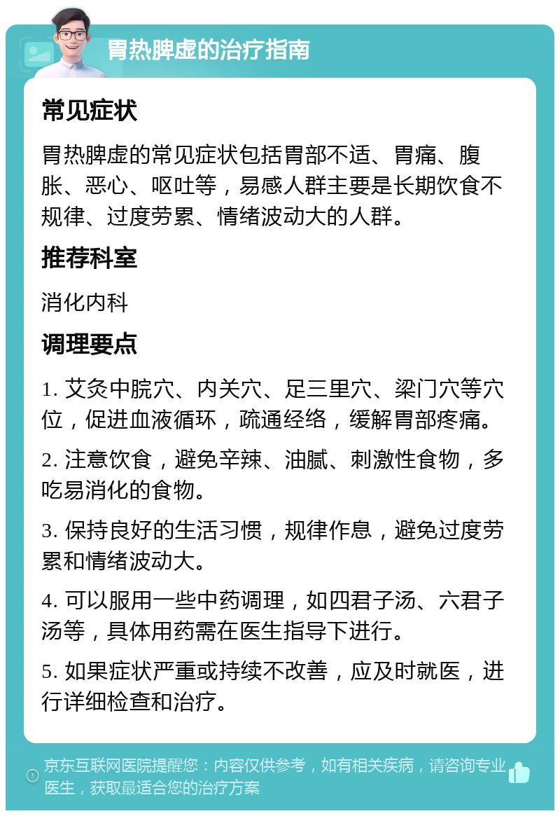 胃热脾虚的治疗指南 常见症状 胃热脾虚的常见症状包括胃部不适、胃痛、腹胀、恶心、呕吐等，易感人群主要是长期饮食不规律、过度劳累、情绪波动大的人群。 推荐科室 消化内科 调理要点 1. 艾灸中脘穴、内关穴、足三里穴、梁门穴等穴位，促进血液循环，疏通经络，缓解胃部疼痛。 2. 注意饮食，避免辛辣、油腻、刺激性食物，多吃易消化的食物。 3. 保持良好的生活习惯，规律作息，避免过度劳累和情绪波动大。 4. 可以服用一些中药调理，如四君子汤、六君子汤等，具体用药需在医生指导下进行。 5. 如果症状严重或持续不改善，应及时就医，进行详细检查和治疗。