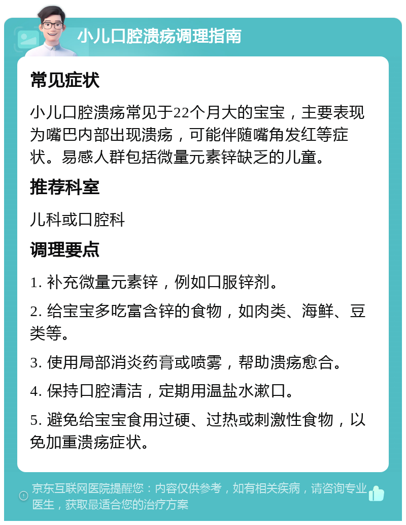 小儿口腔溃疡调理指南 常见症状 小儿口腔溃疡常见于22个月大的宝宝，主要表现为嘴巴内部出现溃疡，可能伴随嘴角发红等症状。易感人群包括微量元素锌缺乏的儿童。 推荐科室 儿科或口腔科 调理要点 1. 补充微量元素锌，例如口服锌剂。 2. 给宝宝多吃富含锌的食物，如肉类、海鲜、豆类等。 3. 使用局部消炎药膏或喷雾，帮助溃疡愈合。 4. 保持口腔清洁，定期用温盐水漱口。 5. 避免给宝宝食用过硬、过热或刺激性食物，以免加重溃疡症状。