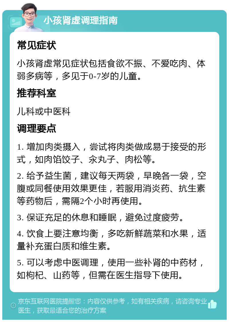 小孩肾虚调理指南 常见症状 小孩肾虚常见症状包括食欲不振、不爱吃肉、体弱多病等，多见于0-7岁的儿童。 推荐科室 儿科或中医科 调理要点 1. 增加肉类摄入，尝试将肉类做成易于接受的形式，如肉馅饺子、汆丸子、肉松等。 2. 给予益生菌，建议每天两袋，早晚各一袋，空腹或同餐使用效果更佳，若服用消炎药、抗生素等药物后，需隔2个小时再使用。 3. 保证充足的休息和睡眠，避免过度疲劳。 4. 饮食上要注意均衡，多吃新鲜蔬菜和水果，适量补充蛋白质和维生素。 5. 可以考虑中医调理，使用一些补肾的中药材，如枸杞、山药等，但需在医生指导下使用。