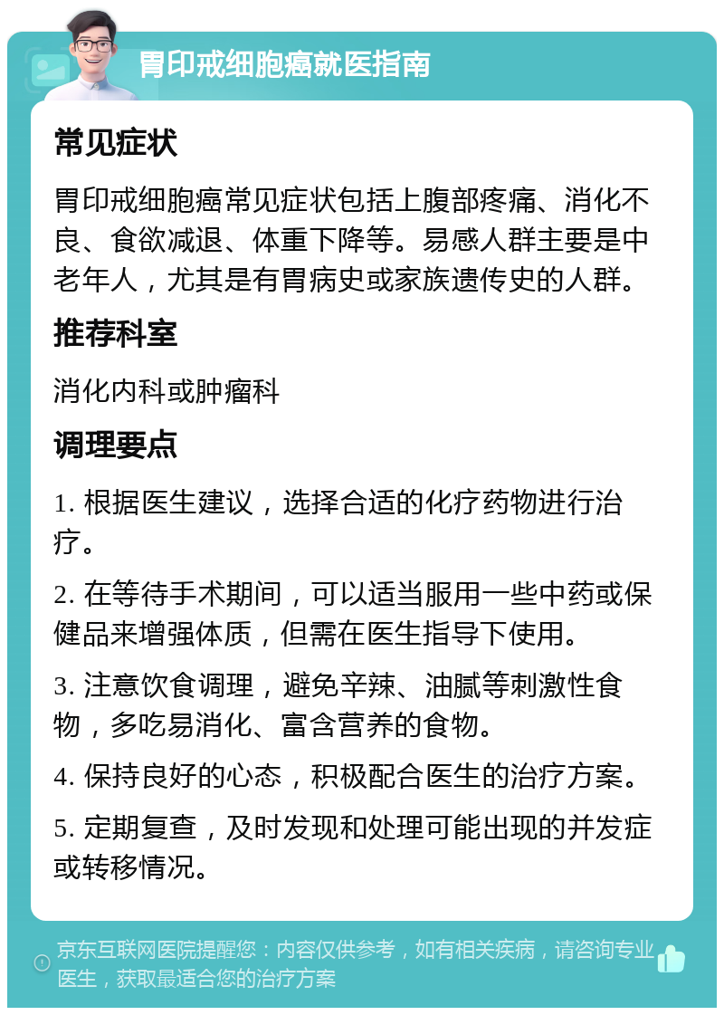 胃印戒细胞癌就医指南 常见症状 胃印戒细胞癌常见症状包括上腹部疼痛、消化不良、食欲减退、体重下降等。易感人群主要是中老年人，尤其是有胃病史或家族遗传史的人群。 推荐科室 消化内科或肿瘤科 调理要点 1. 根据医生建议，选择合适的化疗药物进行治疗。 2. 在等待手术期间，可以适当服用一些中药或保健品来增强体质，但需在医生指导下使用。 3. 注意饮食调理，避免辛辣、油腻等刺激性食物，多吃易消化、富含营养的食物。 4. 保持良好的心态，积极配合医生的治疗方案。 5. 定期复查，及时发现和处理可能出现的并发症或转移情况。