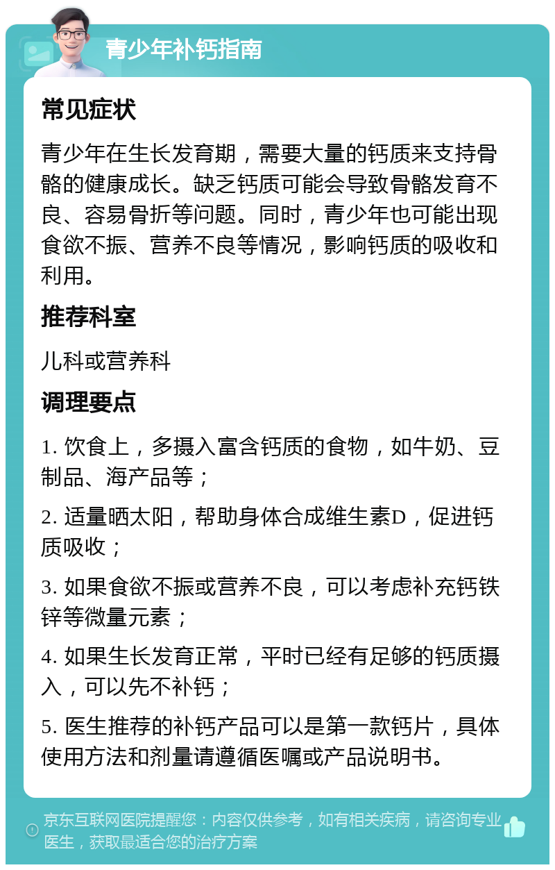 青少年补钙指南 常见症状 青少年在生长发育期，需要大量的钙质来支持骨骼的健康成长。缺乏钙质可能会导致骨骼发育不良、容易骨折等问题。同时，青少年也可能出现食欲不振、营养不良等情况，影响钙质的吸收和利用。 推荐科室 儿科或营养科 调理要点 1. 饮食上，多摄入富含钙质的食物，如牛奶、豆制品、海产品等； 2. 适量晒太阳，帮助身体合成维生素D，促进钙质吸收； 3. 如果食欲不振或营养不良，可以考虑补充钙铁锌等微量元素； 4. 如果生长发育正常，平时已经有足够的钙质摄入，可以先不补钙； 5. 医生推荐的补钙产品可以是第一款钙片，具体使用方法和剂量请遵循医嘱或产品说明书。