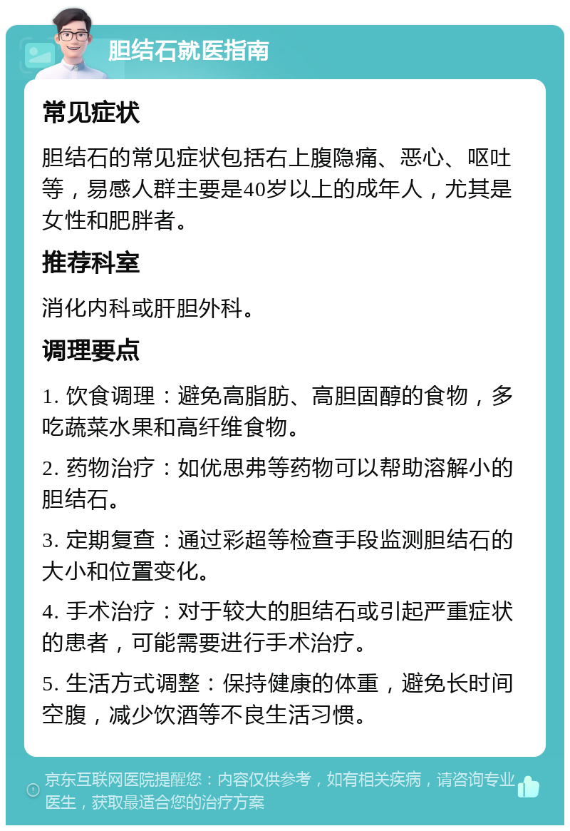 胆结石就医指南 常见症状 胆结石的常见症状包括右上腹隐痛、恶心、呕吐等，易感人群主要是40岁以上的成年人，尤其是女性和肥胖者。 推荐科室 消化内科或肝胆外科。 调理要点 1. 饮食调理：避免高脂肪、高胆固醇的食物，多吃蔬菜水果和高纤维食物。 2. 药物治疗：如优思弗等药物可以帮助溶解小的胆结石。 3. 定期复查：通过彩超等检查手段监测胆结石的大小和位置变化。 4. 手术治疗：对于较大的胆结石或引起严重症状的患者，可能需要进行手术治疗。 5. 生活方式调整：保持健康的体重，避免长时间空腹，减少饮酒等不良生活习惯。