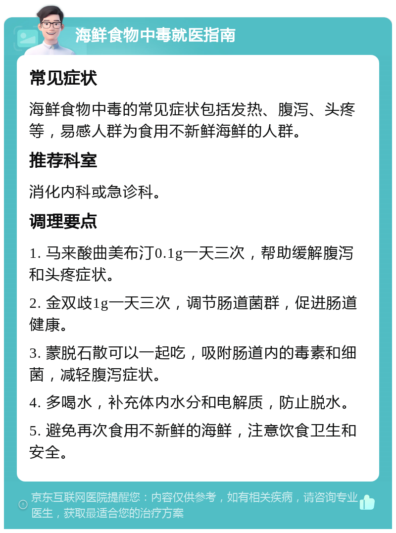 海鲜食物中毒就医指南 常见症状 海鲜食物中毒的常见症状包括发热、腹泻、头疼等，易感人群为食用不新鲜海鲜的人群。 推荐科室 消化内科或急诊科。 调理要点 1. 马来酸曲美布汀0.1g一天三次，帮助缓解腹泻和头疼症状。 2. 金双歧1g一天三次，调节肠道菌群，促进肠道健康。 3. 蒙脱石散可以一起吃，吸附肠道内的毒素和细菌，减轻腹泻症状。 4. 多喝水，补充体内水分和电解质，防止脱水。 5. 避免再次食用不新鲜的海鲜，注意饮食卫生和安全。