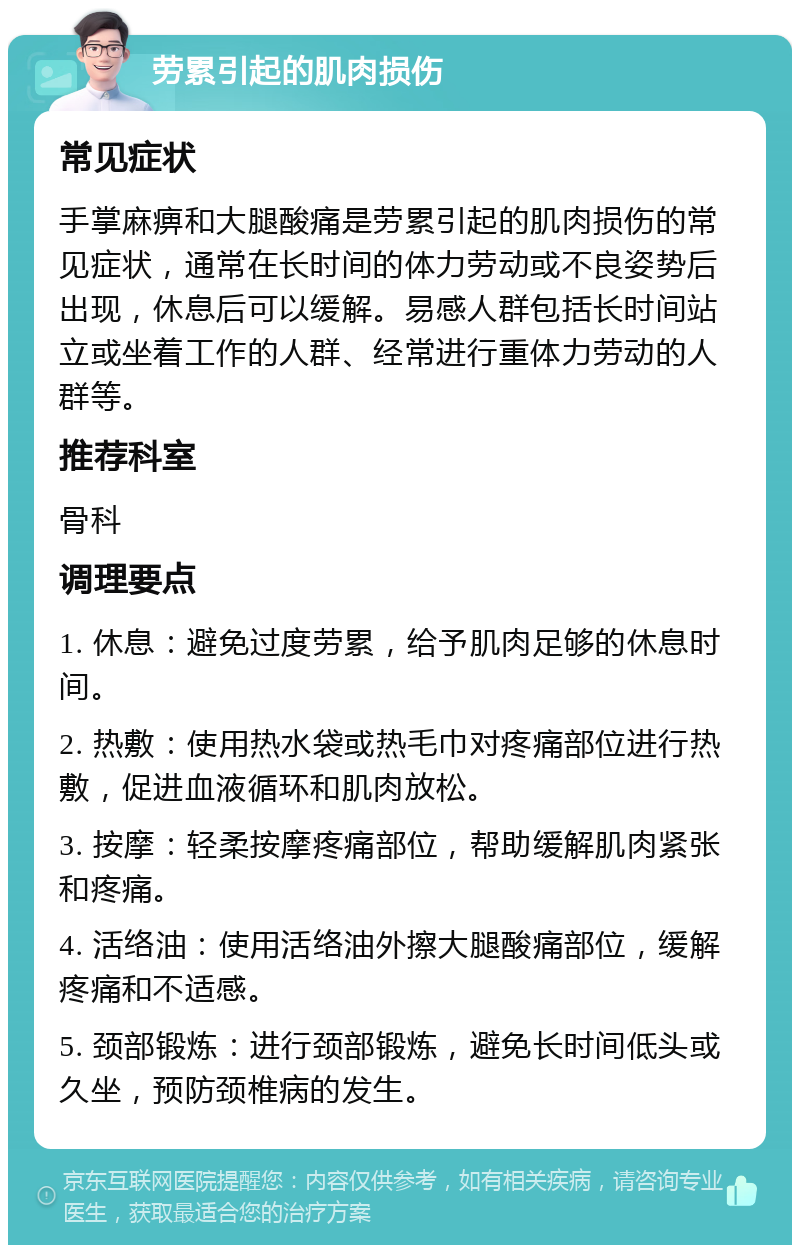 劳累引起的肌肉损伤 常见症状 手掌麻痹和大腿酸痛是劳累引起的肌肉损伤的常见症状，通常在长时间的体力劳动或不良姿势后出现，休息后可以缓解。易感人群包括长时间站立或坐着工作的人群、经常进行重体力劳动的人群等。 推荐科室 骨科 调理要点 1. 休息：避免过度劳累，给予肌肉足够的休息时间。 2. 热敷：使用热水袋或热毛巾对疼痛部位进行热敷，促进血液循环和肌肉放松。 3. 按摩：轻柔按摩疼痛部位，帮助缓解肌肉紧张和疼痛。 4. 活络油：使用活络油外擦大腿酸痛部位，缓解疼痛和不适感。 5. 颈部锻炼：进行颈部锻炼，避免长时间低头或久坐，预防颈椎病的发生。