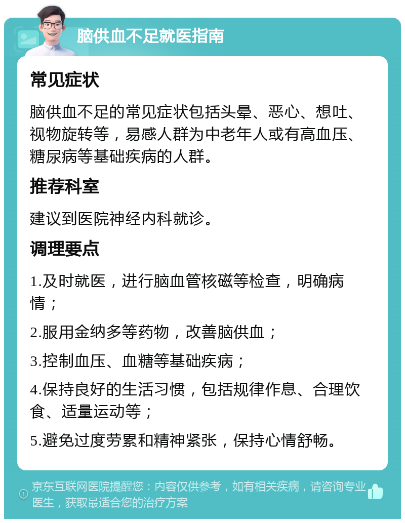 脑供血不足就医指南 常见症状 脑供血不足的常见症状包括头晕、恶心、想吐、视物旋转等，易感人群为中老年人或有高血压、糖尿病等基础疾病的人群。 推荐科室 建议到医院神经内科就诊。 调理要点 1.及时就医，进行脑血管核磁等检查，明确病情； 2.服用金纳多等药物，改善脑供血； 3.控制血压、血糖等基础疾病； 4.保持良好的生活习惯，包括规律作息、合理饮食、适量运动等； 5.避免过度劳累和精神紧张，保持心情舒畅。