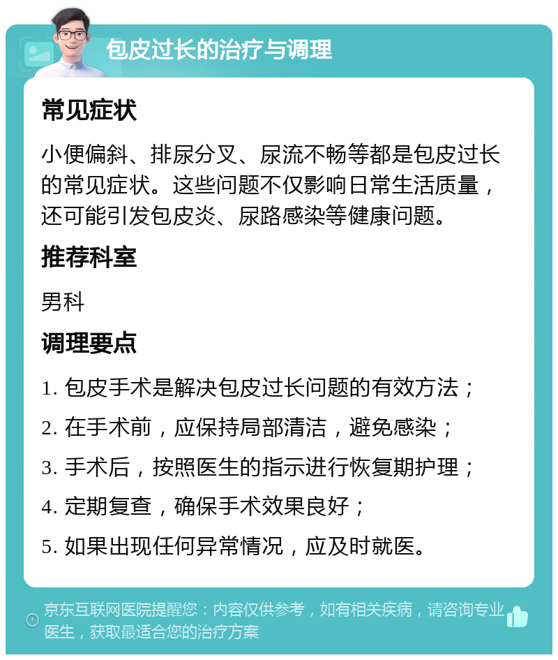 包皮过长的治疗与调理 常见症状 小便偏斜、排尿分叉、尿流不畅等都是包皮过长的常见症状。这些问题不仅影响日常生活质量，还可能引发包皮炎、尿路感染等健康问题。 推荐科室 男科 调理要点 1. 包皮手术是解决包皮过长问题的有效方法； 2. 在手术前，应保持局部清洁，避免感染； 3. 手术后，按照医生的指示进行恢复期护理； 4. 定期复查，确保手术效果良好； 5. 如果出现任何异常情况，应及时就医。