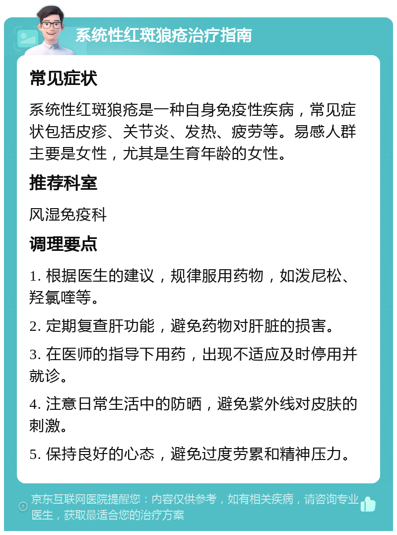 系统性红斑狼疮治疗指南 常见症状 系统性红斑狼疮是一种自身免疫性疾病，常见症状包括皮疹、关节炎、发热、疲劳等。易感人群主要是女性，尤其是生育年龄的女性。 推荐科室 风湿免疫科 调理要点 1. 根据医生的建议，规律服用药物，如泼尼松、羟氯喹等。 2. 定期复查肝功能，避免药物对肝脏的损害。 3. 在医师的指导下用药，出现不适应及时停用并就诊。 4. 注意日常生活中的防晒，避免紫外线对皮肤的刺激。 5. 保持良好的心态，避免过度劳累和精神压力。