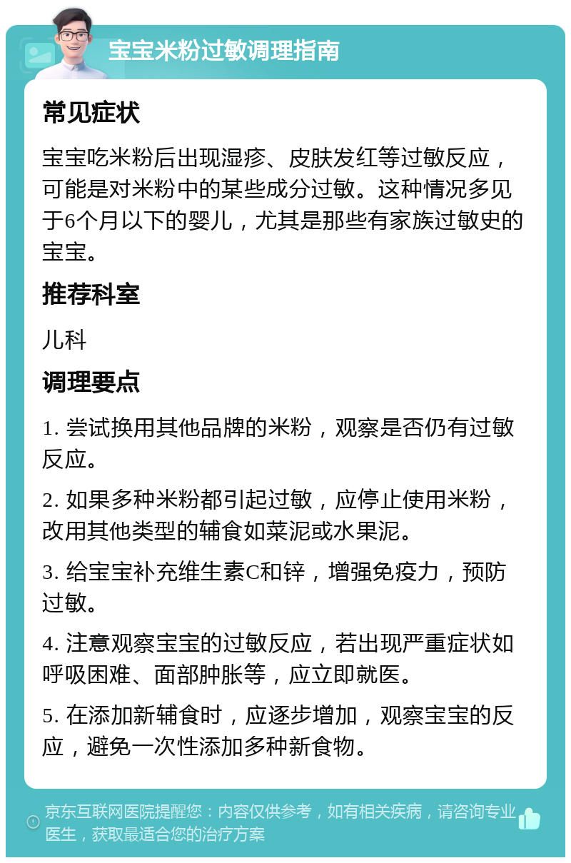 宝宝米粉过敏调理指南 常见症状 宝宝吃米粉后出现湿疹、皮肤发红等过敏反应，可能是对米粉中的某些成分过敏。这种情况多见于6个月以下的婴儿，尤其是那些有家族过敏史的宝宝。 推荐科室 儿科 调理要点 1. 尝试换用其他品牌的米粉，观察是否仍有过敏反应。 2. 如果多种米粉都引起过敏，应停止使用米粉，改用其他类型的辅食如菜泥或水果泥。 3. 给宝宝补充维生素C和锌，增强免疫力，预防过敏。 4. 注意观察宝宝的过敏反应，若出现严重症状如呼吸困难、面部肿胀等，应立即就医。 5. 在添加新辅食时，应逐步增加，观察宝宝的反应，避免一次性添加多种新食物。