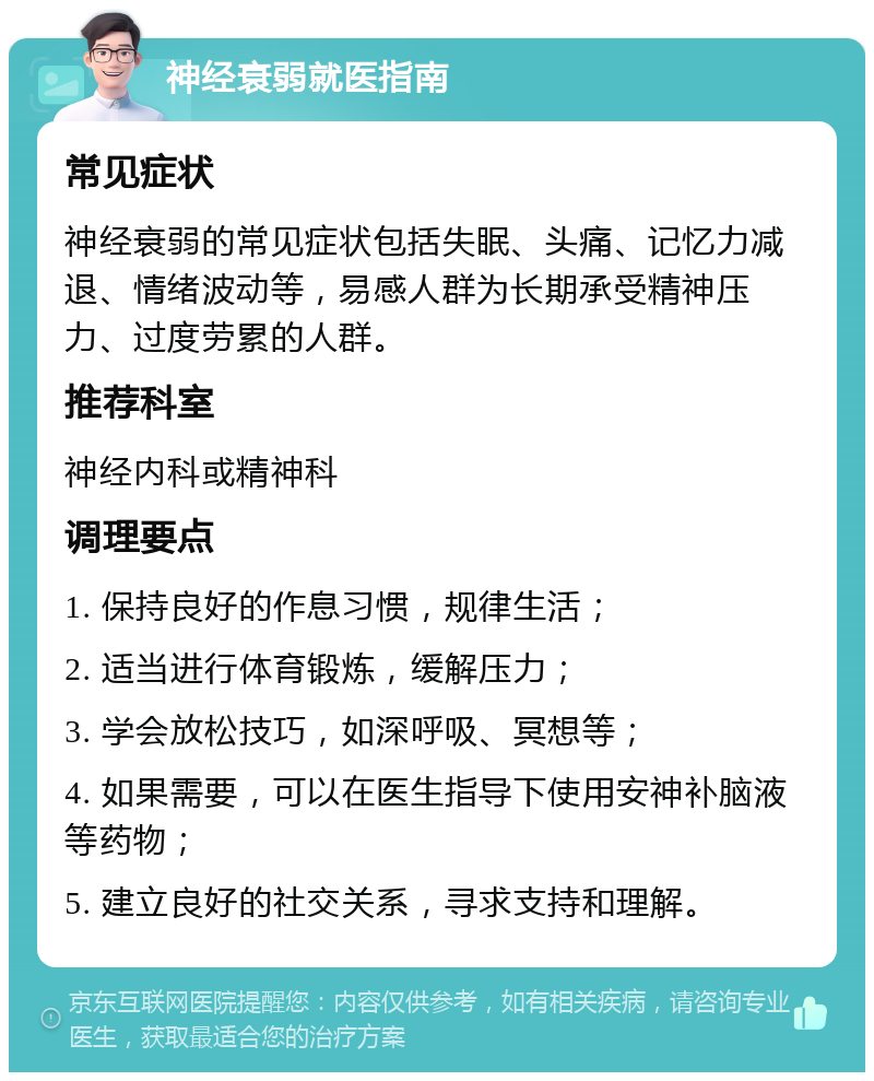 神经衰弱就医指南 常见症状 神经衰弱的常见症状包括失眠、头痛、记忆力减退、情绪波动等，易感人群为长期承受精神压力、过度劳累的人群。 推荐科室 神经内科或精神科 调理要点 1. 保持良好的作息习惯，规律生活； 2. 适当进行体育锻炼，缓解压力； 3. 学会放松技巧，如深呼吸、冥想等； 4. 如果需要，可以在医生指导下使用安神补脑液等药物； 5. 建立良好的社交关系，寻求支持和理解。