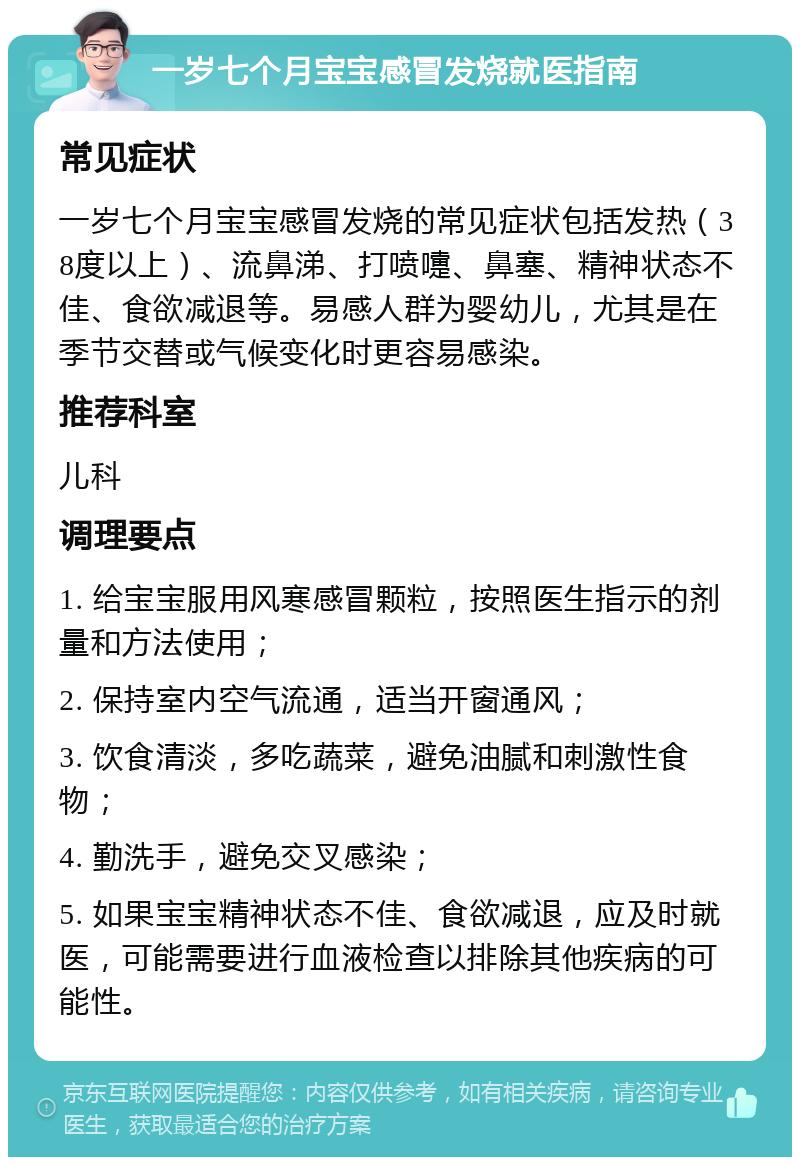 一岁七个月宝宝感冒发烧就医指南 常见症状 一岁七个月宝宝感冒发烧的常见症状包括发热（38度以上）、流鼻涕、打喷嚏、鼻塞、精神状态不佳、食欲减退等。易感人群为婴幼儿，尤其是在季节交替或气候变化时更容易感染。 推荐科室 儿科 调理要点 1. 给宝宝服用风寒感冒颗粒，按照医生指示的剂量和方法使用； 2. 保持室内空气流通，适当开窗通风； 3. 饮食清淡，多吃蔬菜，避免油腻和刺激性食物； 4. 勤洗手，避免交叉感染； 5. 如果宝宝精神状态不佳、食欲减退，应及时就医，可能需要进行血液检查以排除其他疾病的可能性。