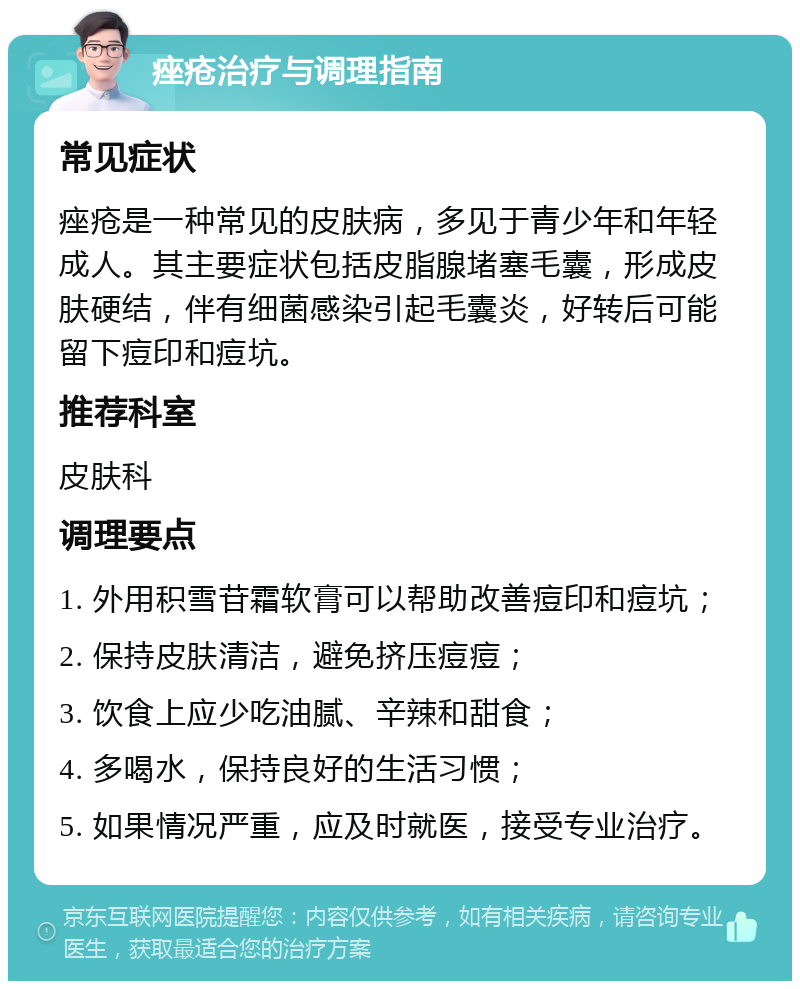 痤疮治疗与调理指南 常见症状 痤疮是一种常见的皮肤病，多见于青少年和年轻成人。其主要症状包括皮脂腺堵塞毛囊，形成皮肤硬结，伴有细菌感染引起毛囊炎，好转后可能留下痘印和痘坑。 推荐科室 皮肤科 调理要点 1. 外用积雪苷霜软膏可以帮助改善痘印和痘坑； 2. 保持皮肤清洁，避免挤压痘痘； 3. 饮食上应少吃油腻、辛辣和甜食； 4. 多喝水，保持良好的生活习惯； 5. 如果情况严重，应及时就医，接受专业治疗。