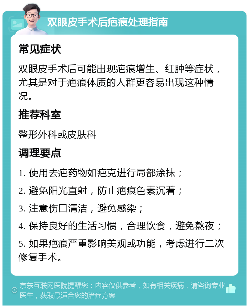 双眼皮手术后疤痕处理指南 常见症状 双眼皮手术后可能出现疤痕增生、红肿等症状，尤其是对于疤痕体质的人群更容易出现这种情况。 推荐科室 整形外科或皮肤科 调理要点 1. 使用去疤药物如疤克进行局部涂抹； 2. 避免阳光直射，防止疤痕色素沉着； 3. 注意伤口清洁，避免感染； 4. 保持良好的生活习惯，合理饮食，避免熬夜； 5. 如果疤痕严重影响美观或功能，考虑进行二次修复手术。