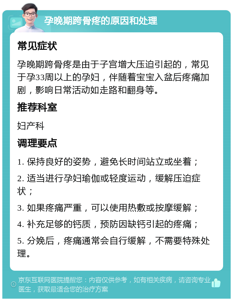 孕晚期跨骨疼的原因和处理 常见症状 孕晚期跨骨疼是由于子宫增大压迫引起的，常见于孕33周以上的孕妇，伴随着宝宝入盆后疼痛加剧，影响日常活动如走路和翻身等。 推荐科室 妇产科 调理要点 1. 保持良好的姿势，避免长时间站立或坐着； 2. 适当进行孕妇瑜伽或轻度运动，缓解压迫症状； 3. 如果疼痛严重，可以使用热敷或按摩缓解； 4. 补充足够的钙质，预防因缺钙引起的疼痛； 5. 分娩后，疼痛通常会自行缓解，不需要特殊处理。