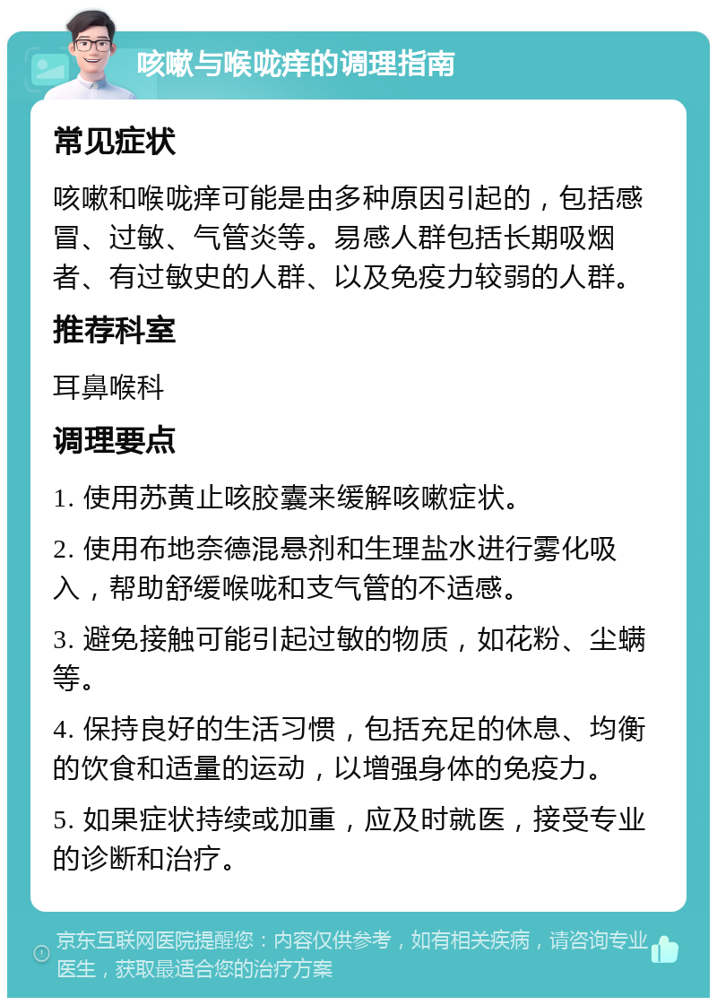 咳嗽与喉咙痒的调理指南 常见症状 咳嗽和喉咙痒可能是由多种原因引起的，包括感冒、过敏、气管炎等。易感人群包括长期吸烟者、有过敏史的人群、以及免疫力较弱的人群。 推荐科室 耳鼻喉科 调理要点 1. 使用苏黄止咳胶囊来缓解咳嗽症状。 2. 使用布地奈德混悬剂和生理盐水进行雾化吸入，帮助舒缓喉咙和支气管的不适感。 3. 避免接触可能引起过敏的物质，如花粉、尘螨等。 4. 保持良好的生活习惯，包括充足的休息、均衡的饮食和适量的运动，以增强身体的免疫力。 5. 如果症状持续或加重，应及时就医，接受专业的诊断和治疗。