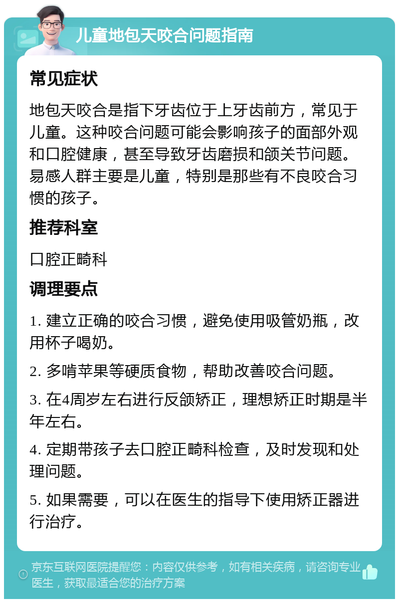 儿童地包天咬合问题指南 常见症状 地包天咬合是指下牙齿位于上牙齿前方，常见于儿童。这种咬合问题可能会影响孩子的面部外观和口腔健康，甚至导致牙齿磨损和颌关节问题。易感人群主要是儿童，特别是那些有不良咬合习惯的孩子。 推荐科室 口腔正畸科 调理要点 1. 建立正确的咬合习惯，避免使用吸管奶瓶，改用杯子喝奶。 2. 多啃苹果等硬质食物，帮助改善咬合问题。 3. 在4周岁左右进行反颌矫正，理想矫正时期是半年左右。 4. 定期带孩子去口腔正畸科检查，及时发现和处理问题。 5. 如果需要，可以在医生的指导下使用矫正器进行治疗。