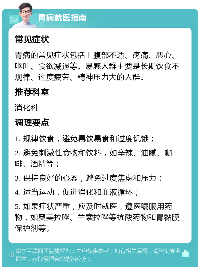 胃病就医指南 常见症状 胃病的常见症状包括上腹部不适、疼痛、恶心、呕吐、食欲减退等。易感人群主要是长期饮食不规律、过度疲劳、精神压力大的人群。 推荐科室 消化科 调理要点 1. 规律饮食，避免暴饮暴食和过度饥饿； 2. 避免刺激性食物和饮料，如辛辣、油腻、咖啡、酒精等； 3. 保持良好的心态，避免过度焦虑和压力； 4. 适当运动，促进消化和血液循环； 5. 如果症状严重，应及时就医，遵医嘱服用药物，如奥美拉唑、兰索拉唑等抗酸药物和胃黏膜保护剂等。