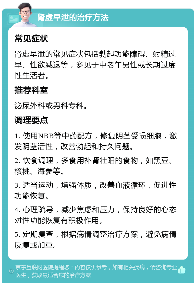 肾虚早泄的治疗方法 常见症状 肾虚早泄的常见症状包括勃起功能障碍、射精过早、性欲减退等，多见于中老年男性或长期过度性生活者。 推荐科室 泌尿外科或男科专科。 调理要点 1. 使用NBB等中药配方，修复阴茎受损细胞，激发阴茎活性，改善勃起和持久问题。 2. 饮食调理，多食用补肾壮阳的食物，如黑豆、核桃、海参等。 3. 适当运动，增强体质，改善血液循环，促进性功能恢复。 4. 心理疏导，减少焦虑和压力，保持良好的心态对性功能恢复有积极作用。 5. 定期复查，根据病情调整治疗方案，避免病情反复或加重。