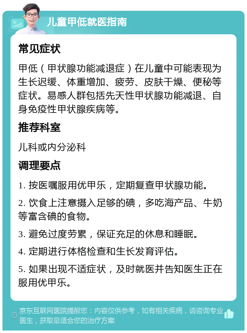 儿童甲低就医指南 常见症状 甲低（甲状腺功能减退症）在儿童中可能表现为生长迟缓、体重增加、疲劳、皮肤干燥、便秘等症状。易感人群包括先天性甲状腺功能减退、自身免疫性甲状腺疾病等。 推荐科室 儿科或内分泌科 调理要点 1. 按医嘱服用优甲乐，定期复查甲状腺功能。 2. 饮食上注意摄入足够的碘，多吃海产品、牛奶等富含碘的食物。 3. 避免过度劳累，保证充足的休息和睡眠。 4. 定期进行体格检查和生长发育评估。 5. 如果出现不适症状，及时就医并告知医生正在服用优甲乐。