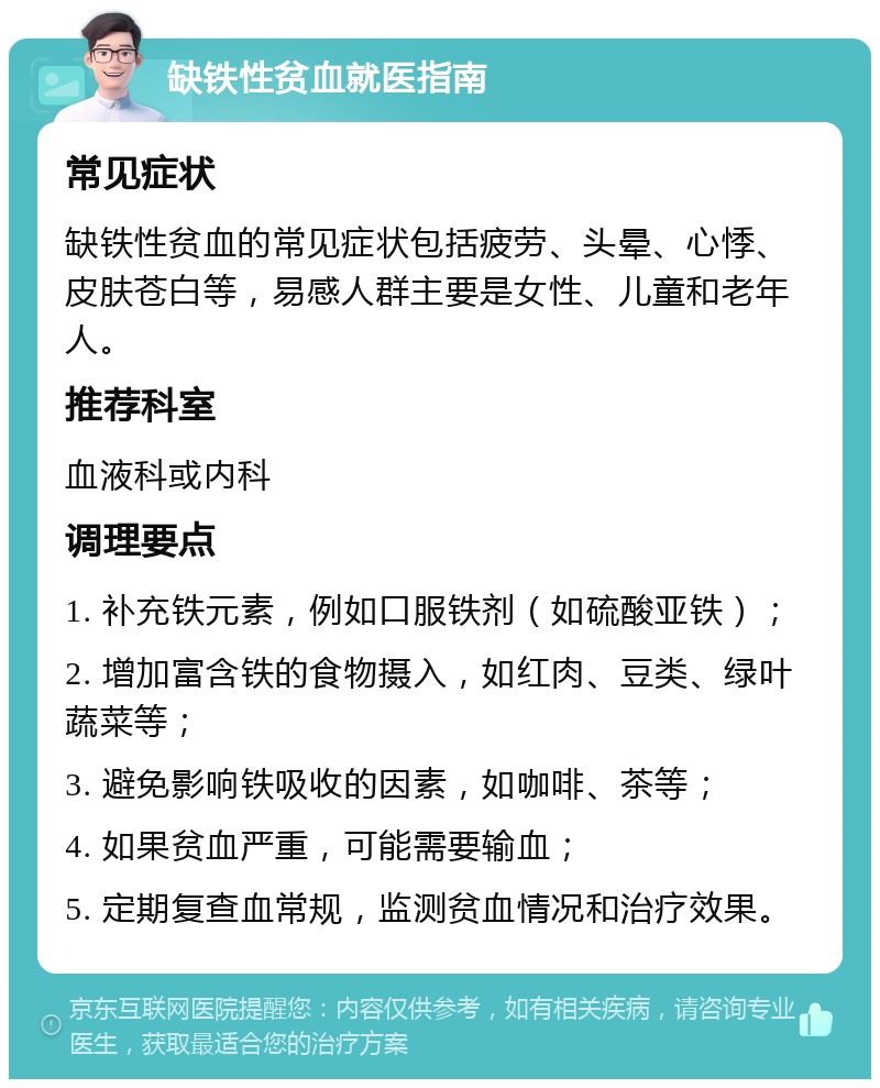 缺铁性贫血就医指南 常见症状 缺铁性贫血的常见症状包括疲劳、头晕、心悸、皮肤苍白等，易感人群主要是女性、儿童和老年人。 推荐科室 血液科或内科 调理要点 1. 补充铁元素，例如口服铁剂（如硫酸亚铁）； 2. 增加富含铁的食物摄入，如红肉、豆类、绿叶蔬菜等； 3. 避免影响铁吸收的因素，如咖啡、茶等； 4. 如果贫血严重，可能需要输血； 5. 定期复查血常规，监测贫血情况和治疗效果。