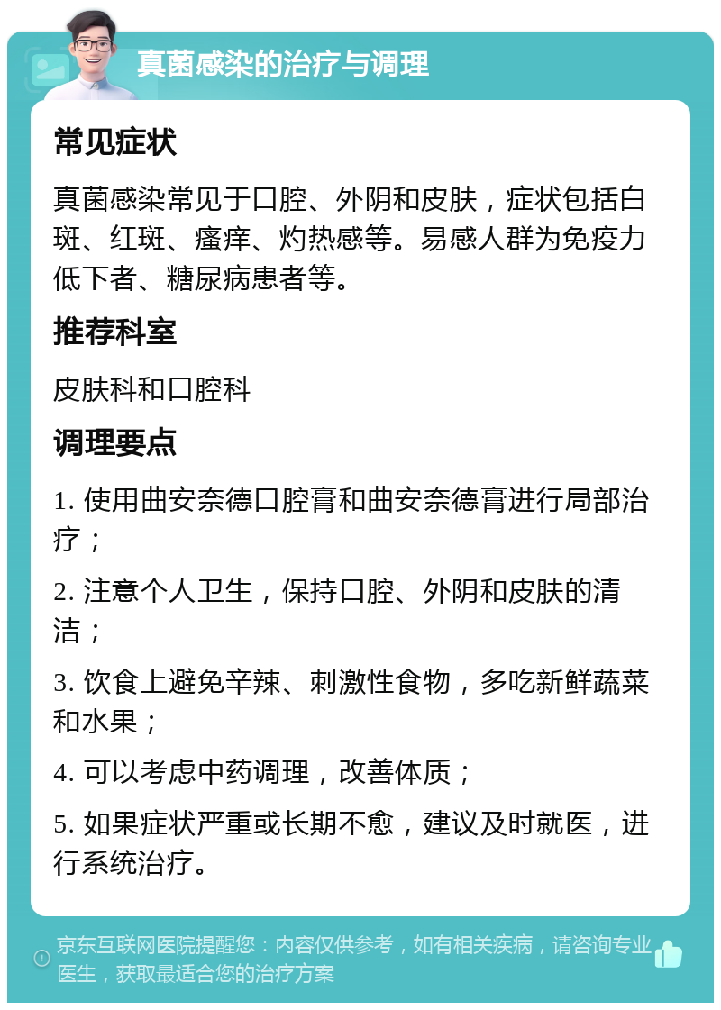 真菌感染的治疗与调理 常见症状 真菌感染常见于口腔、外阴和皮肤，症状包括白斑、红斑、瘙痒、灼热感等。易感人群为免疫力低下者、糖尿病患者等。 推荐科室 皮肤科和口腔科 调理要点 1. 使用曲安奈德口腔膏和曲安奈德膏进行局部治疗； 2. 注意个人卫生，保持口腔、外阴和皮肤的清洁； 3. 饮食上避免辛辣、刺激性食物，多吃新鲜蔬菜和水果； 4. 可以考虑中药调理，改善体质； 5. 如果症状严重或长期不愈，建议及时就医，进行系统治疗。