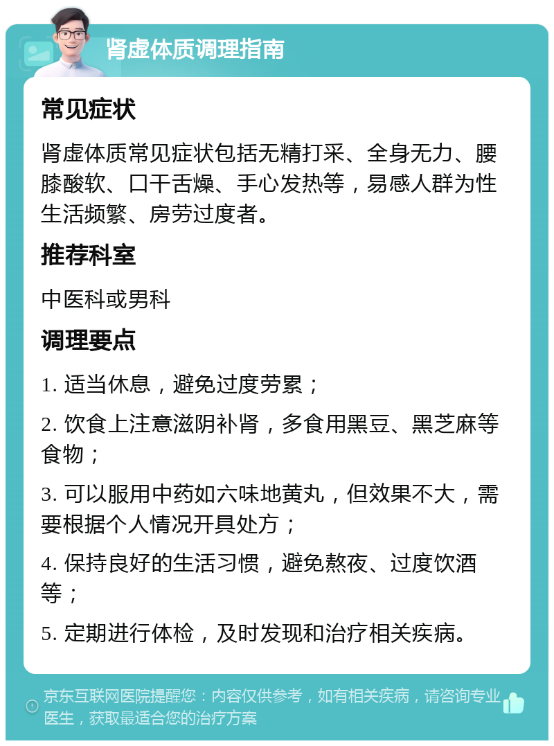 肾虚体质调理指南 常见症状 肾虚体质常见症状包括无精打采、全身无力、腰膝酸软、口干舌燥、手心发热等，易感人群为性生活频繁、房劳过度者。 推荐科室 中医科或男科 调理要点 1. 适当休息，避免过度劳累； 2. 饮食上注意滋阴补肾，多食用黑豆、黑芝麻等食物； 3. 可以服用中药如六味地黄丸，但效果不大，需要根据个人情况开具处方； 4. 保持良好的生活习惯，避免熬夜、过度饮酒等； 5. 定期进行体检，及时发现和治疗相关疾病。