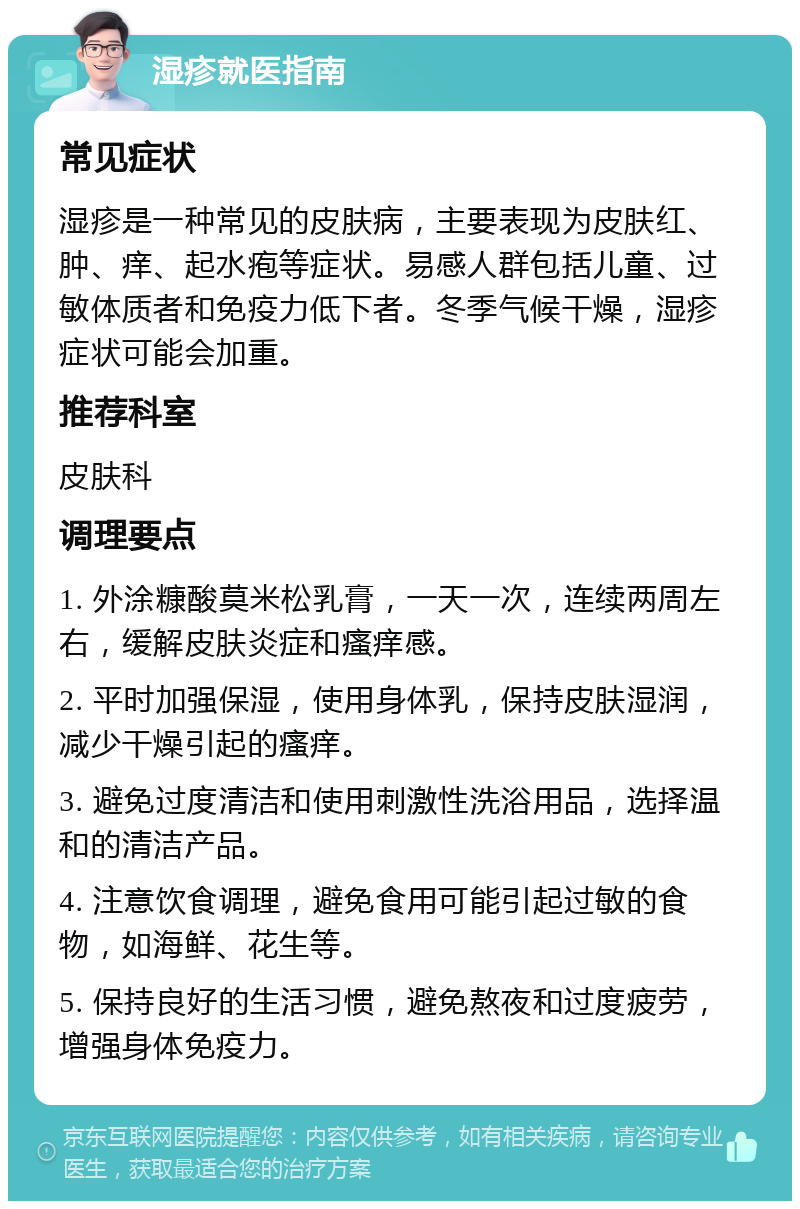 湿疹就医指南 常见症状 湿疹是一种常见的皮肤病，主要表现为皮肤红、肿、痒、起水疱等症状。易感人群包括儿童、过敏体质者和免疫力低下者。冬季气候干燥，湿疹症状可能会加重。 推荐科室 皮肤科 调理要点 1. 外涂糠酸莫米松乳膏，一天一次，连续两周左右，缓解皮肤炎症和瘙痒感。 2. 平时加强保湿，使用身体乳，保持皮肤湿润，减少干燥引起的瘙痒。 3. 避免过度清洁和使用刺激性洗浴用品，选择温和的清洁产品。 4. 注意饮食调理，避免食用可能引起过敏的食物，如海鲜、花生等。 5. 保持良好的生活习惯，避免熬夜和过度疲劳，增强身体免疫力。