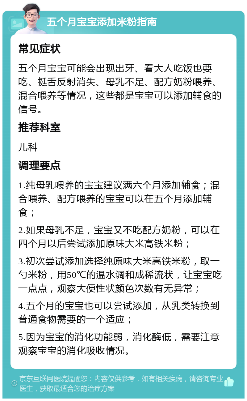 五个月宝宝添加米粉指南 常见症状 五个月宝宝可能会出现出牙、看大人吃饭也要吃、挺舌反射消失、母乳不足、配方奶粉喂养、混合喂养等情况，这些都是宝宝可以添加辅食的信号。 推荐科室 儿科 调理要点 1.纯母乳喂养的宝宝建议满六个月添加辅食；混合喂养、配方喂养的宝宝可以在五个月添加辅食； 2.如果母乳不足，宝宝又不吃配方奶粉，可以在四个月以后尝试添加原味大米高铁米粉； 3.初次尝试添加选择纯原味大米高铁米粉，取一勺米粉，用50℃的温水调和成稀流状，让宝宝吃一点点，观察大便性状颜色次数有无异常； 4.五个月的宝宝也可以尝试添加，从乳类转换到普通食物需要的一个适应； 5.因为宝宝的消化功能弱，消化酶低，需要注意观察宝宝的消化吸收情况。