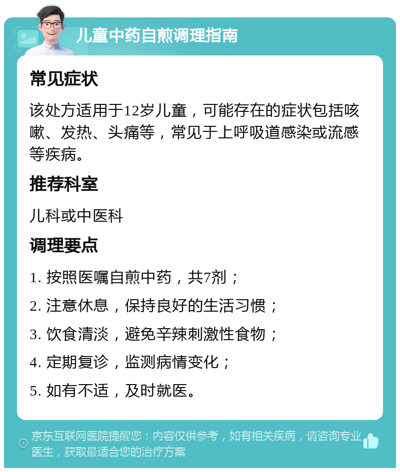 儿童中药自煎调理指南 常见症状 该处方适用于12岁儿童，可能存在的症状包括咳嗽、发热、头痛等，常见于上呼吸道感染或流感等疾病。 推荐科室 儿科或中医科 调理要点 1. 按照医嘱自煎中药，共7剂； 2. 注意休息，保持良好的生活习惯； 3. 饮食清淡，避免辛辣刺激性食物； 4. 定期复诊，监测病情变化； 5. 如有不适，及时就医。