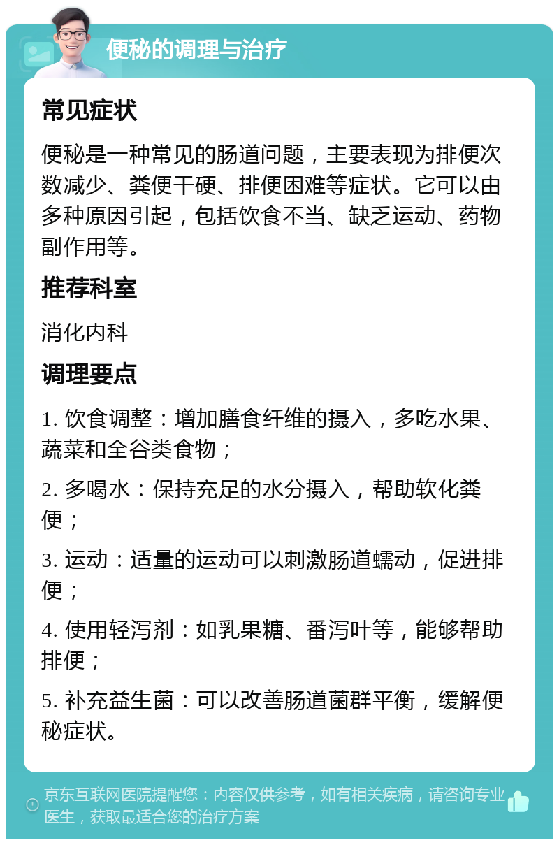 便秘的调理与治疗 常见症状 便秘是一种常见的肠道问题，主要表现为排便次数减少、粪便干硬、排便困难等症状。它可以由多种原因引起，包括饮食不当、缺乏运动、药物副作用等。 推荐科室 消化内科 调理要点 1. 饮食调整：增加膳食纤维的摄入，多吃水果、蔬菜和全谷类食物； 2. 多喝水：保持充足的水分摄入，帮助软化粪便； 3. 运动：适量的运动可以刺激肠道蠕动，促进排便； 4. 使用轻泻剂：如乳果糖、番泻叶等，能够帮助排便； 5. 补充益生菌：可以改善肠道菌群平衡，缓解便秘症状。