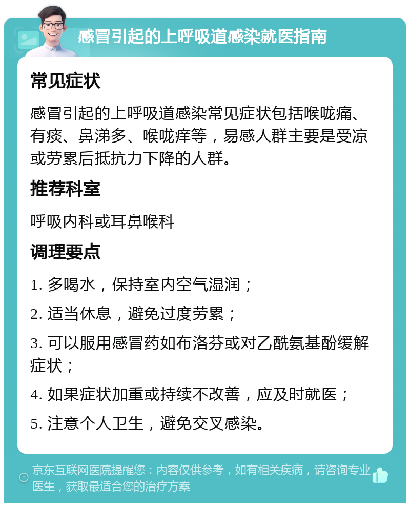 感冒引起的上呼吸道感染就医指南 常见症状 感冒引起的上呼吸道感染常见症状包括喉咙痛、有痰、鼻涕多、喉咙痒等，易感人群主要是受凉或劳累后抵抗力下降的人群。 推荐科室 呼吸内科或耳鼻喉科 调理要点 1. 多喝水，保持室内空气湿润； 2. 适当休息，避免过度劳累； 3. 可以服用感冒药如布洛芬或对乙酰氨基酚缓解症状； 4. 如果症状加重或持续不改善，应及时就医； 5. 注意个人卫生，避免交叉感染。