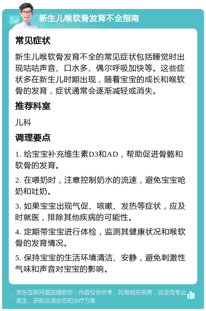 新生儿喉软骨发育不全指南 常见症状 新生儿喉软骨发育不全的常见症状包括睡觉时出现咕咕声音、口水多、偶尔呼吸加快等。这些症状多在新生儿时期出现，随着宝宝的成长和喉软骨的发育，症状通常会逐渐减轻或消失。 推荐科室 儿科 调理要点 1. 给宝宝补充维生素D3和AD，帮助促进骨骼和软骨的发育。 2. 在喂奶时，注意控制奶水的流速，避免宝宝呛奶和吐奶。 3. 如果宝宝出现气促、咳嗽、发热等症状，应及时就医，排除其他疾病的可能性。 4. 定期带宝宝进行体检，监测其健康状况和喉软骨的发育情况。 5. 保持宝宝的生活环境清洁、安静，避免刺激性气味和声音对宝宝的影响。