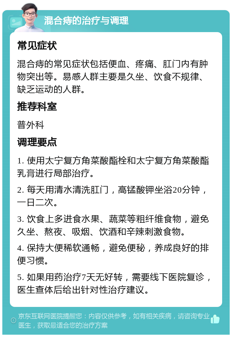 混合痔的治疗与调理 常见症状 混合痔的常见症状包括便血、疼痛、肛门内有肿物突出等。易感人群主要是久坐、饮食不规律、缺乏运动的人群。 推荐科室 普外科 调理要点 1. 使用太宁复方角菜酸酯栓和太宁复方角菜酸酯乳膏进行局部治疗。 2. 每天用清水清洗肛门，高锰酸钾坐浴20分钟，一日二次。 3. 饮食上多进食水果、蔬菜等粗纤维食物，避免久坐、熬夜、吸烟、饮酒和辛辣刺激食物。 4. 保持大便稀软通畅，避免便秘，养成良好的排便习惯。 5. 如果用药治疗7天无好转，需要线下医院复诊，医生查体后给出针对性治疗建议。