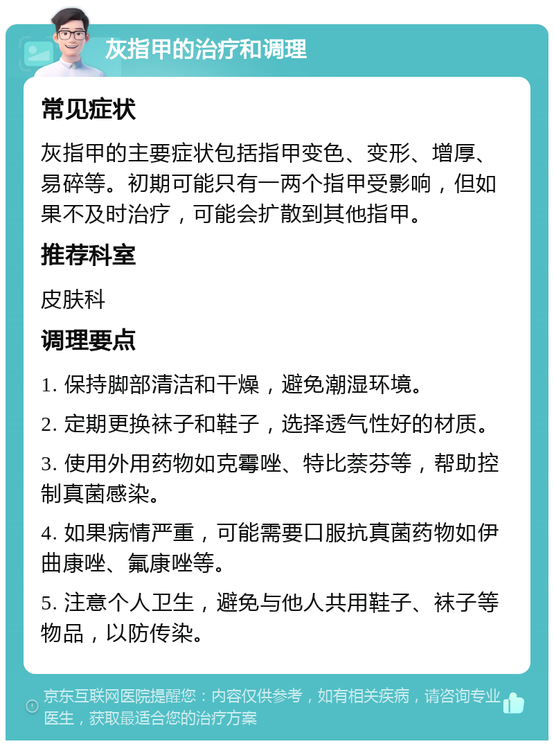 灰指甲的治疗和调理 常见症状 灰指甲的主要症状包括指甲变色、变形、增厚、易碎等。初期可能只有一两个指甲受影响，但如果不及时治疗，可能会扩散到其他指甲。 推荐科室 皮肤科 调理要点 1. 保持脚部清洁和干燥，避免潮湿环境。 2. 定期更换袜子和鞋子，选择透气性好的材质。 3. 使用外用药物如克霉唑、特比萘芬等，帮助控制真菌感染。 4. 如果病情严重，可能需要口服抗真菌药物如伊曲康唑、氟康唑等。 5. 注意个人卫生，避免与他人共用鞋子、袜子等物品，以防传染。