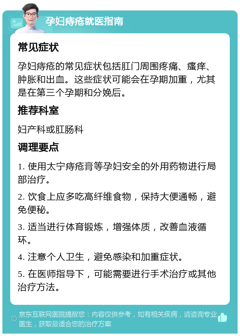 孕妇痔疮就医指南 常见症状 孕妇痔疮的常见症状包括肛门周围疼痛、瘙痒、肿胀和出血。这些症状可能会在孕期加重，尤其是在第三个孕期和分娩后。 推荐科室 妇产科或肛肠科 调理要点 1. 使用太宁痔疮膏等孕妇安全的外用药物进行局部治疗。 2. 饮食上应多吃高纤维食物，保持大便通畅，避免便秘。 3. 适当进行体育锻炼，增强体质，改善血液循环。 4. 注意个人卫生，避免感染和加重症状。 5. 在医师指导下，可能需要进行手术治疗或其他治疗方法。