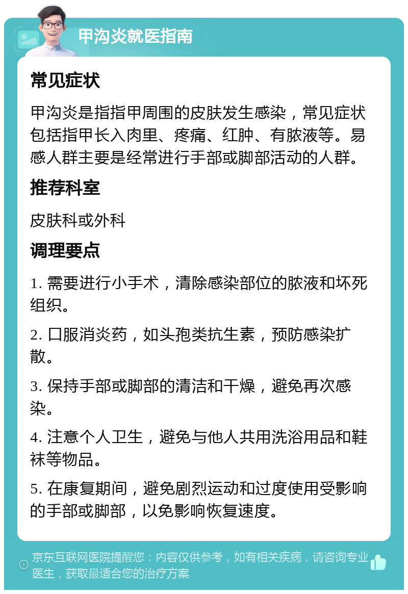 甲沟炎就医指南 常见症状 甲沟炎是指指甲周围的皮肤发生感染，常见症状包括指甲长入肉里、疼痛、红肿、有脓液等。易感人群主要是经常进行手部或脚部活动的人群。 推荐科室 皮肤科或外科 调理要点 1. 需要进行小手术，清除感染部位的脓液和坏死组织。 2. 口服消炎药，如头孢类抗生素，预防感染扩散。 3. 保持手部或脚部的清洁和干燥，避免再次感染。 4. 注意个人卫生，避免与他人共用洗浴用品和鞋袜等物品。 5. 在康复期间，避免剧烈运动和过度使用受影响的手部或脚部，以免影响恢复速度。