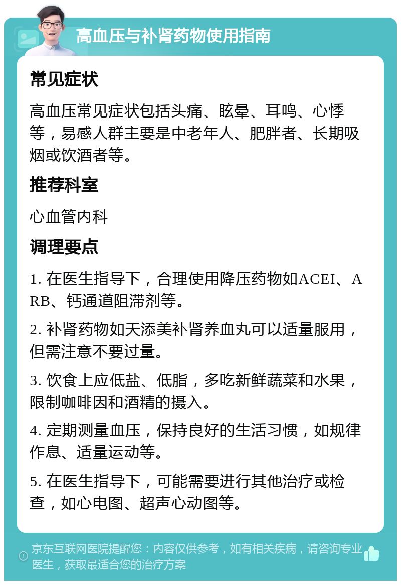 高血压与补肾药物使用指南 常见症状 高血压常见症状包括头痛、眩晕、耳鸣、心悸等，易感人群主要是中老年人、肥胖者、长期吸烟或饮酒者等。 推荐科室 心血管内科 调理要点 1. 在医生指导下，合理使用降压药物如ACEI、ARB、钙通道阻滞剂等。 2. 补肾药物如天添美补肾养血丸可以适量服用，但需注意不要过量。 3. 饮食上应低盐、低脂，多吃新鲜蔬菜和水果，限制咖啡因和酒精的摄入。 4. 定期测量血压，保持良好的生活习惯，如规律作息、适量运动等。 5. 在医生指导下，可能需要进行其他治疗或检查，如心电图、超声心动图等。