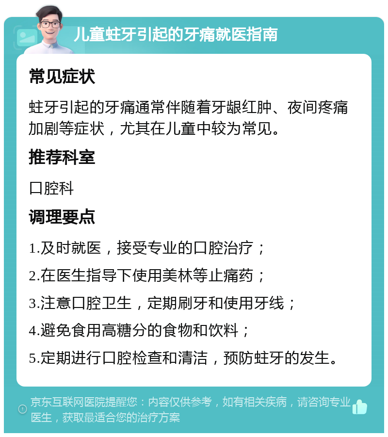 儿童蛀牙引起的牙痛就医指南 常见症状 蛀牙引起的牙痛通常伴随着牙龈红肿、夜间疼痛加剧等症状，尤其在儿童中较为常见。 推荐科室 口腔科 调理要点 1.及时就医，接受专业的口腔治疗； 2.在医生指导下使用美林等止痛药； 3.注意口腔卫生，定期刷牙和使用牙线； 4.避免食用高糖分的食物和饮料； 5.定期进行口腔检查和清洁，预防蛀牙的发生。