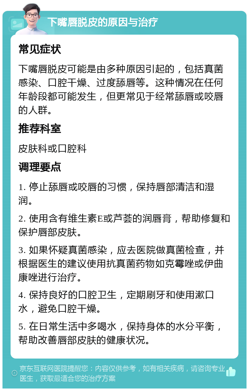 下嘴唇脱皮的原因与治疗 常见症状 下嘴唇脱皮可能是由多种原因引起的，包括真菌感染、口腔干燥、过度舔唇等。这种情况在任何年龄段都可能发生，但更常见于经常舔唇或咬唇的人群。 推荐科室 皮肤科或口腔科 调理要点 1. 停止舔唇或咬唇的习惯，保持唇部清洁和湿润。 2. 使用含有维生素E或芦荟的润唇膏，帮助修复和保护唇部皮肤。 3. 如果怀疑真菌感染，应去医院做真菌检查，并根据医生的建议使用抗真菌药物如克霉唑或伊曲康唑进行治疗。 4. 保持良好的口腔卫生，定期刷牙和使用漱口水，避免口腔干燥。 5. 在日常生活中多喝水，保持身体的水分平衡，帮助改善唇部皮肤的健康状况。