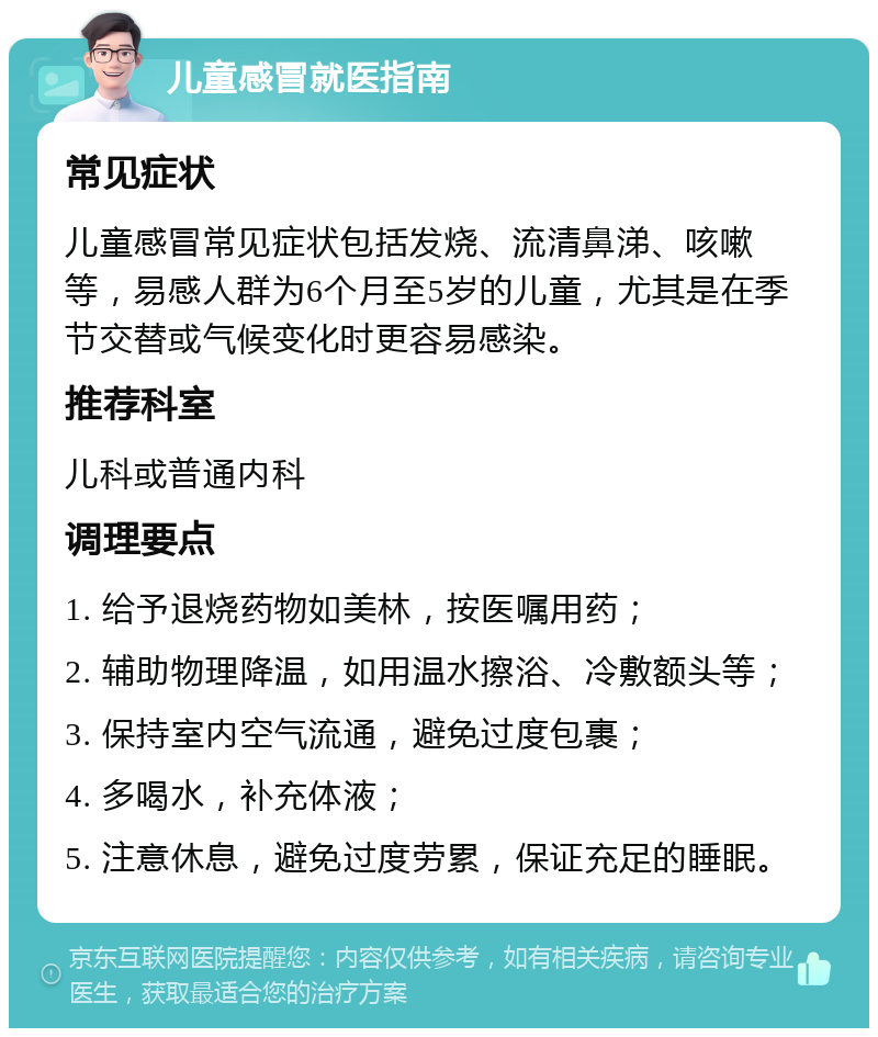 儿童感冒就医指南 常见症状 儿童感冒常见症状包括发烧、流清鼻涕、咳嗽等，易感人群为6个月至5岁的儿童，尤其是在季节交替或气候变化时更容易感染。 推荐科室 儿科或普通内科 调理要点 1. 给予退烧药物如美林，按医嘱用药； 2. 辅助物理降温，如用温水擦浴、冷敷额头等； 3. 保持室内空气流通，避免过度包裹； 4. 多喝水，补充体液； 5. 注意休息，避免过度劳累，保证充足的睡眠。