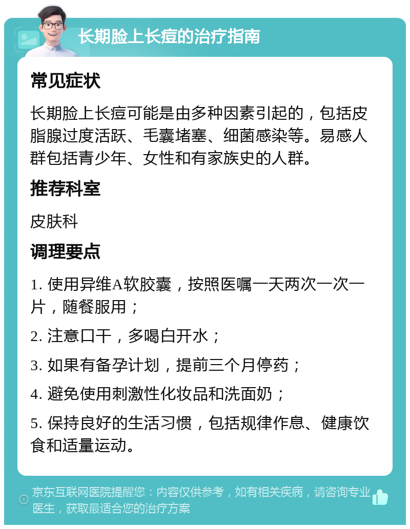 长期脸上长痘的治疗指南 常见症状 长期脸上长痘可能是由多种因素引起的，包括皮脂腺过度活跃、毛囊堵塞、细菌感染等。易感人群包括青少年、女性和有家族史的人群。 推荐科室 皮肤科 调理要点 1. 使用异维A软胶囊，按照医嘱一天两次一次一片，随餐服用； 2. 注意口干，多喝白开水； 3. 如果有备孕计划，提前三个月停药； 4. 避免使用刺激性化妆品和洗面奶； 5. 保持良好的生活习惯，包括规律作息、健康饮食和适量运动。